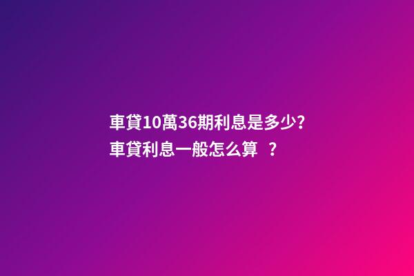 車貸10萬36期利息是多少？車貸利息一般怎么算？